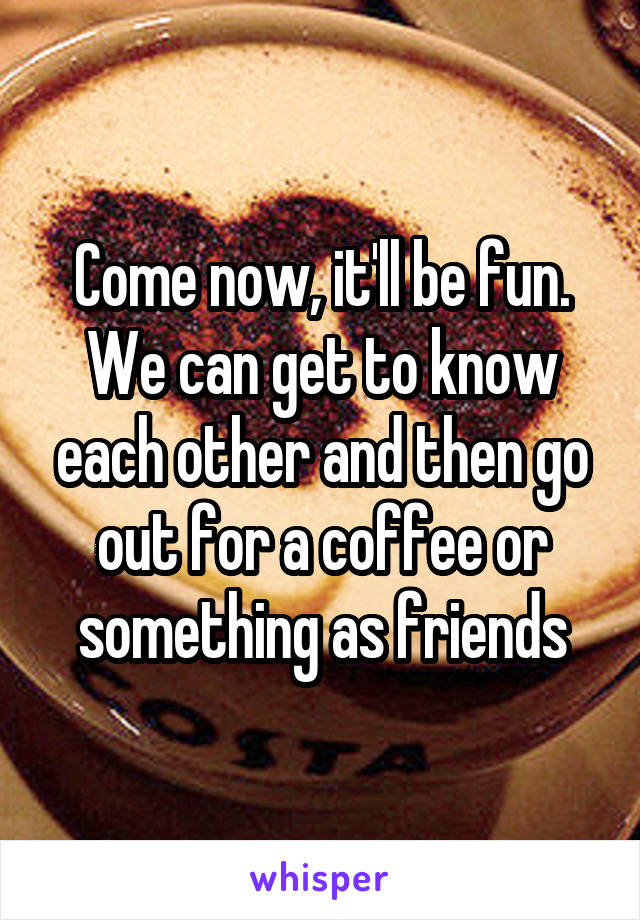Come now, it'll be fun. We can get to know each other and then go out for a coffee or something as friends