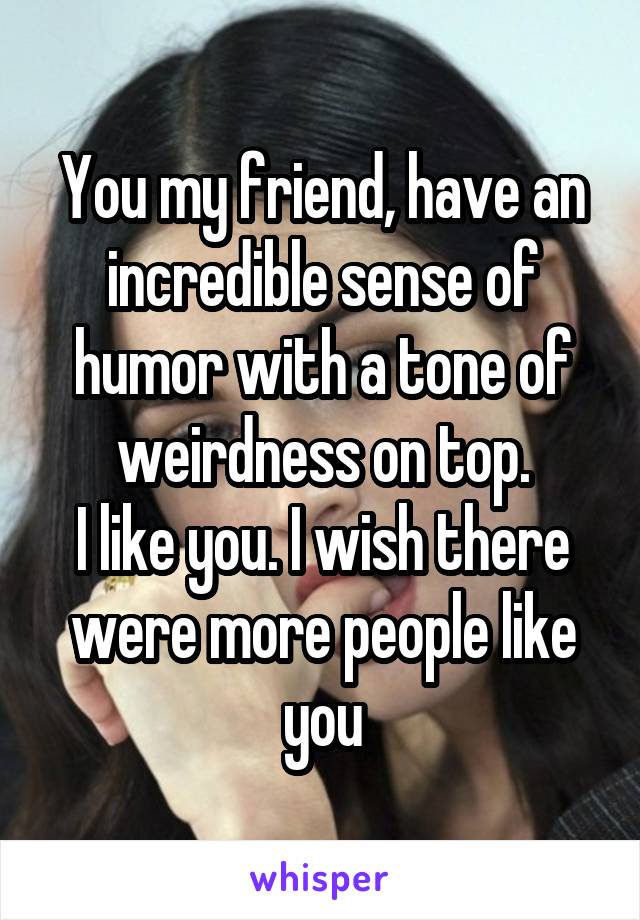 You my friend, have an incredible sense of humor with a tone of weirdness on top.
I like you. I wish there were more people like you