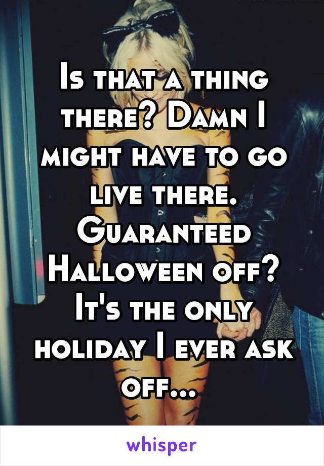 Is that a thing there? Damn I might have to go live there. Guaranteed Halloween off? It's the only holiday I ever ask off... 