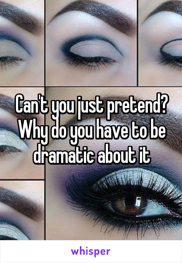 Can't you just pretend? Why do you have to be dramatic about it