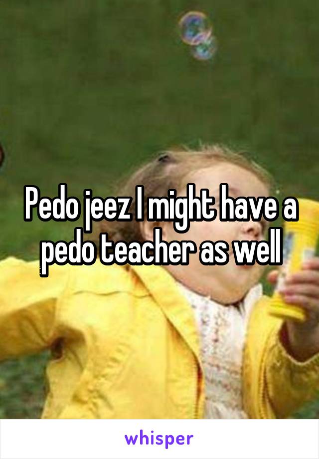 Pedo jeez I might have a pedo teacher as well