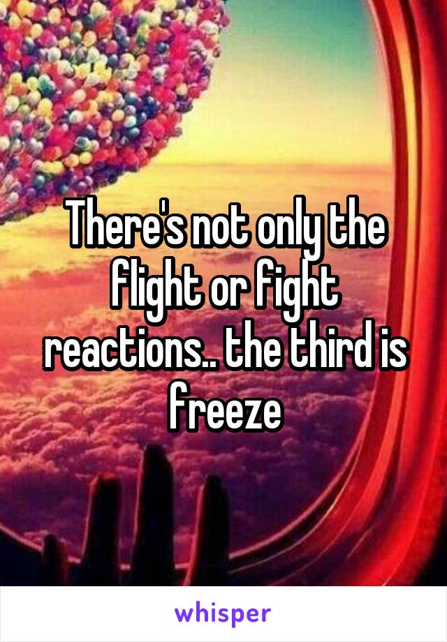 There's not only the flight or fight reactions.. the third is freeze