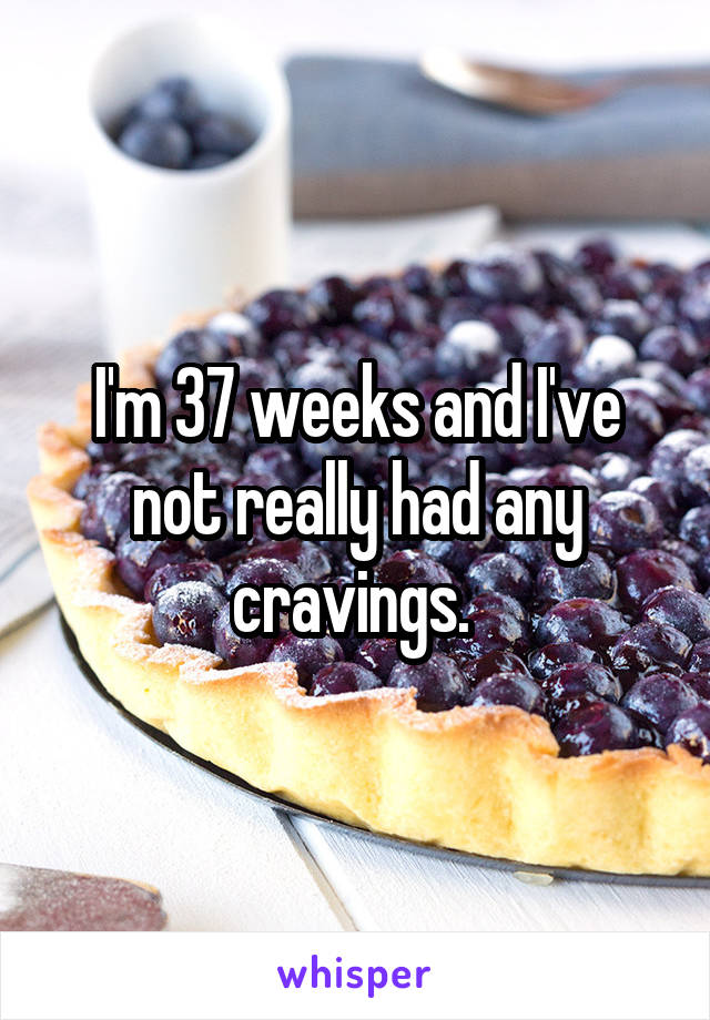 I'm 37 weeks and I've not really had any cravings. 