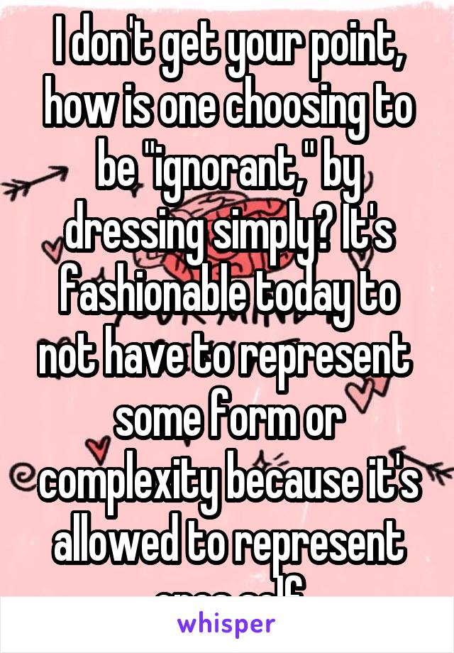 I don't get your point, how is one choosing to be "ignorant," by dressing simply? It's fashionable today to not have to represent  some form or complexity because it's allowed to represent ones self