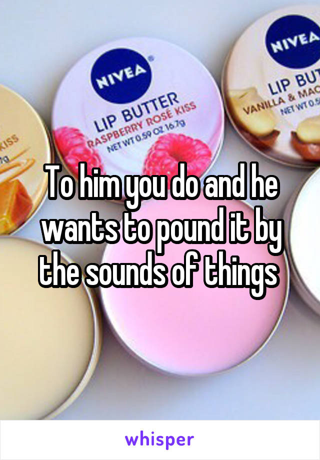 To him you do and he wants to pound it by the sounds of things 
