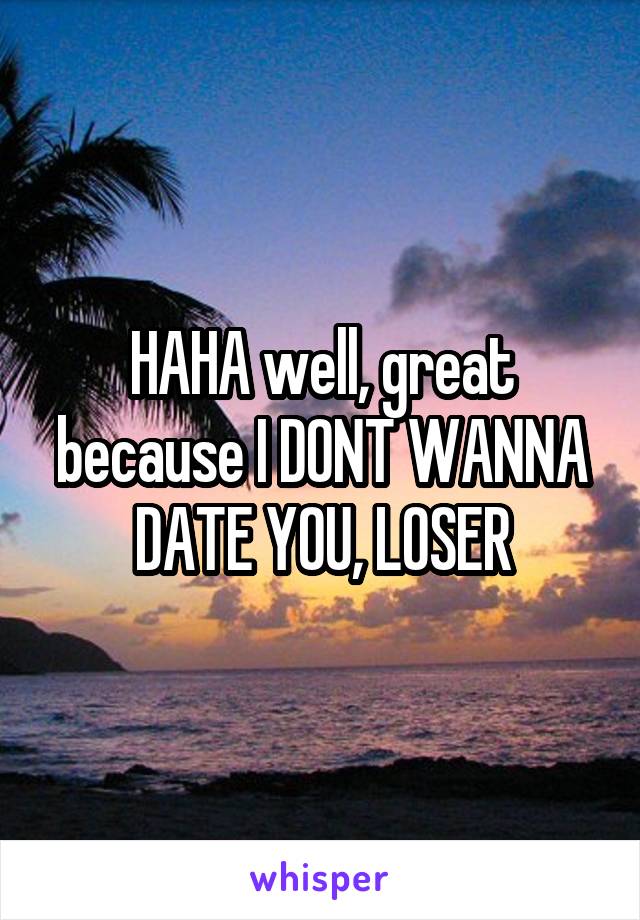 HAHA well, great because I DONT WANNA DATE YOU, LOSER