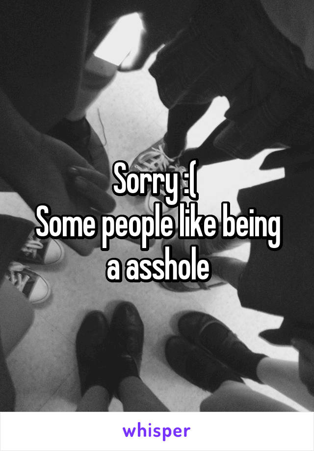 Sorry :( 
Some people like being a asshole