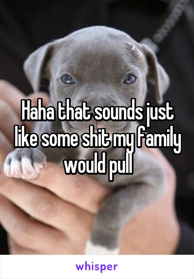 Haha that sounds just like some shit my family would pull