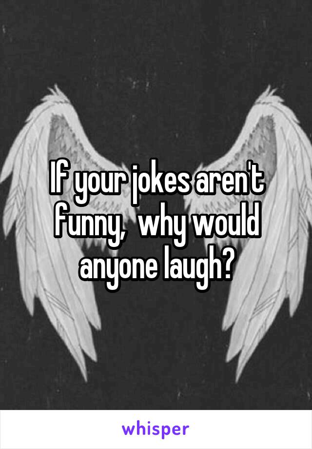 If your jokes aren't funny,  why would anyone laugh?