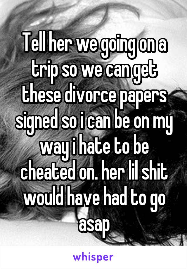 Tell her we going on a trip so we can get these divorce papers signed so i can be on my way i hate to be cheated on. her lil shit would have had to go asap