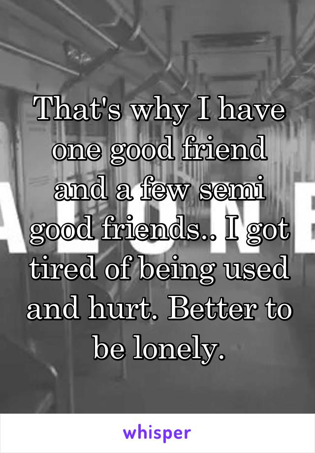 That's why I have one good friend and a few semi good friends.. I got tired of being used and hurt. Better to be lonely.