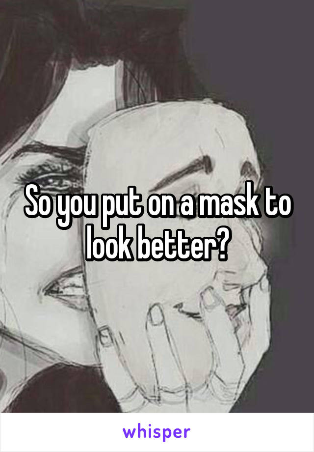 So you put on a mask to look better?