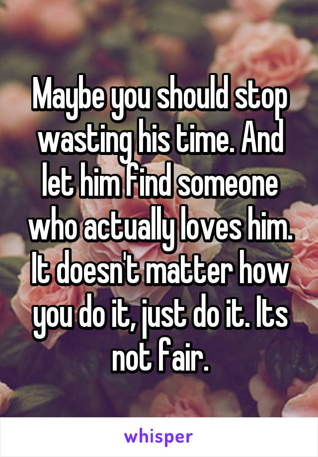 Maybe you should stop wasting his time. And let him find someone who actually loves him. It doesn't matter how you do it, just do it. Its not fair.