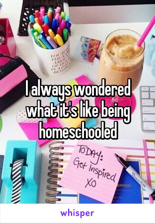 I always wondered what it's like being homeschooled