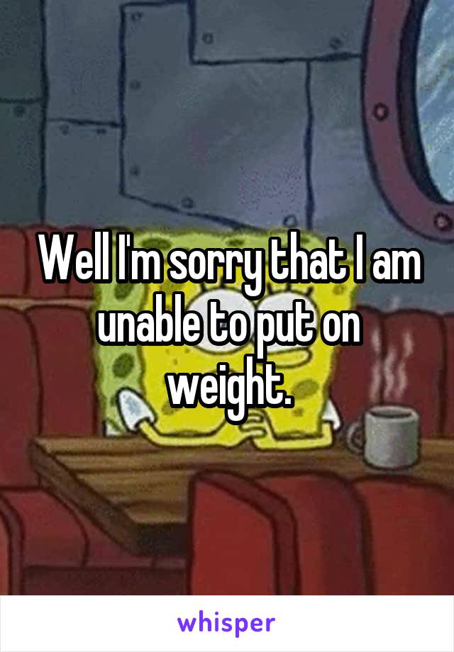 Well I'm sorry that I am unable to put on weight.
