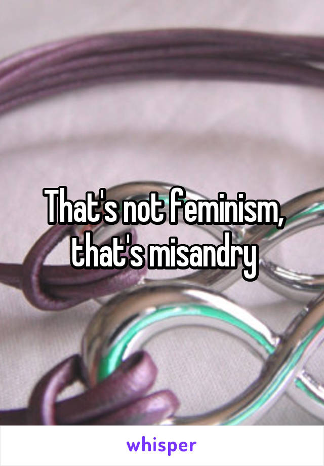 That's not feminism, that's misandry