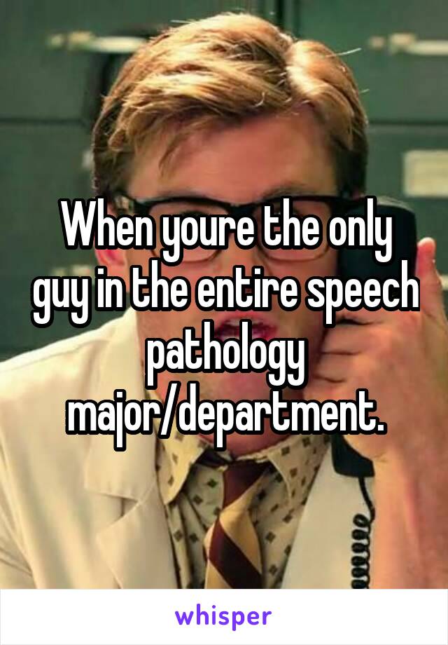 When youre the only guy in the entire speech pathology major/department.