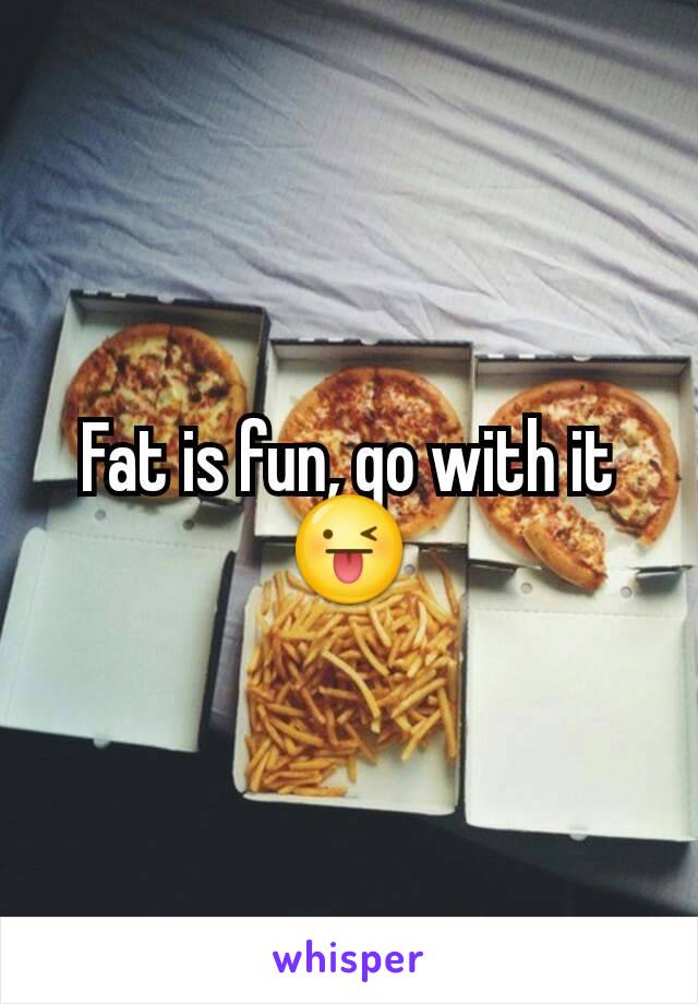 Fat is fun, go with it 😜