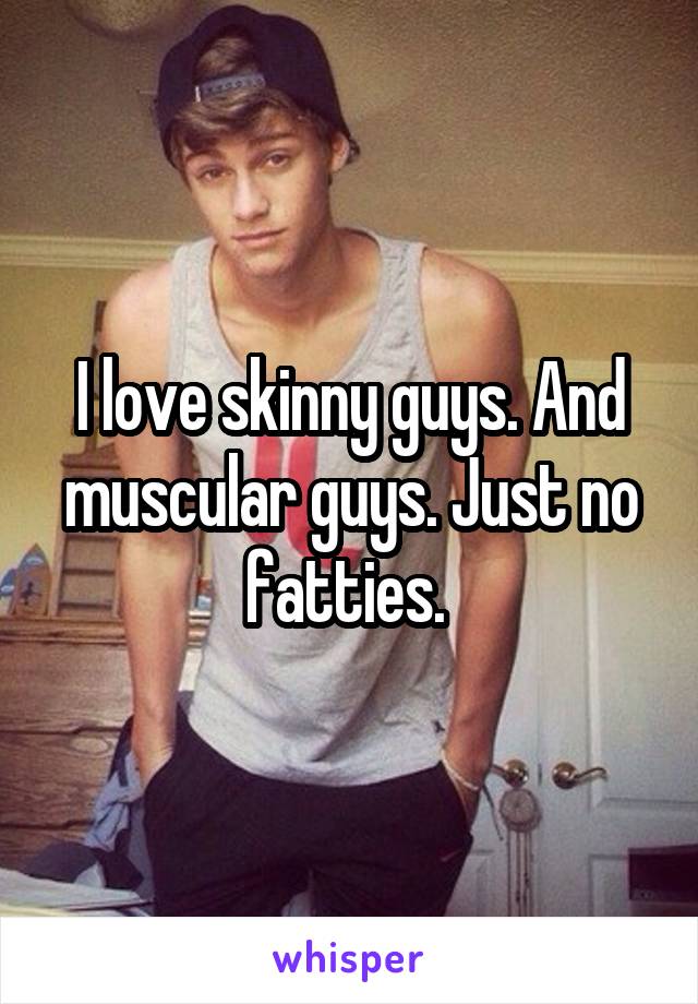 I love skinny guys. And muscular guys. Just no fatties. 