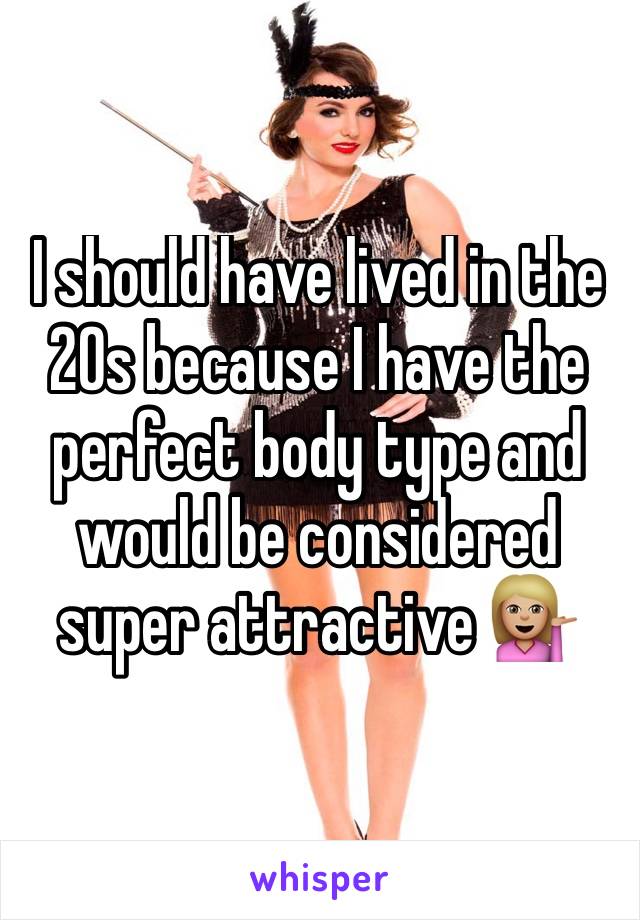 I should have lived in the 20s because I have the perfect body type and would be considered super attractive 💁🏼