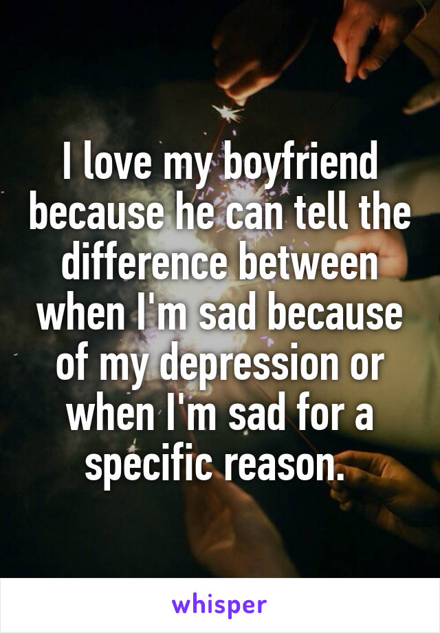I love my boyfriend because he can tell the difference between when I'm sad because of my depression or when I'm sad for a specific reason. 