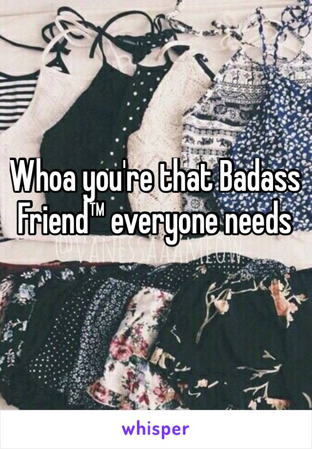 Whoa you're that Badass Friend™ everyone needs 