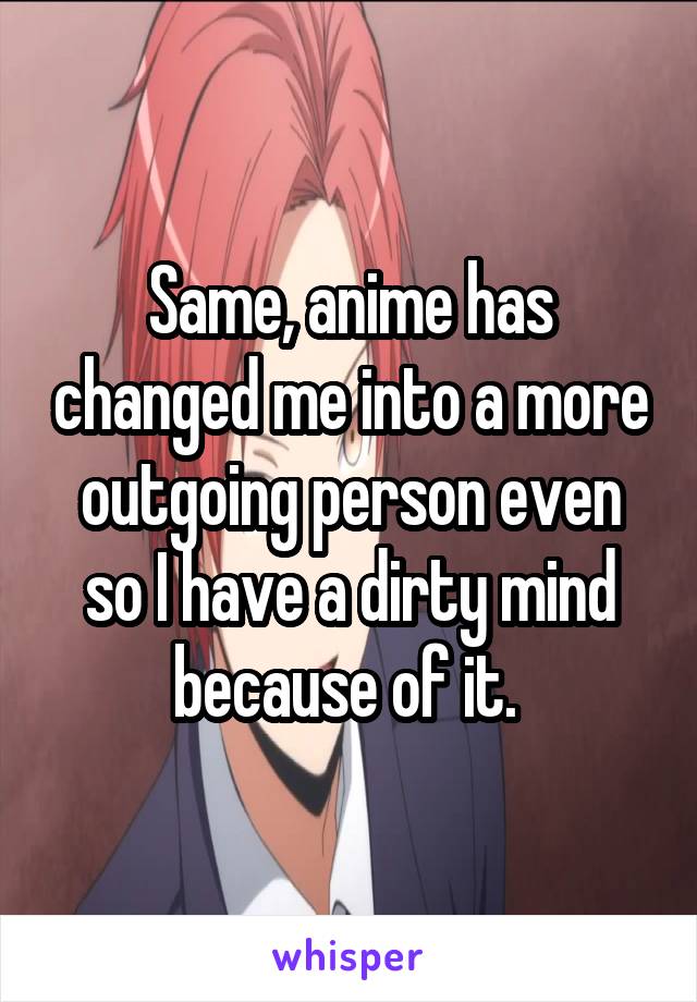 Same, anime has changed me into a more outgoing person even so I have a dirty mind because of it. 