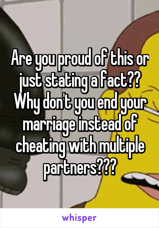 Are you proud of this or just stating a fact?? Why don't you end your marriage instead of cheating with multiple partners???