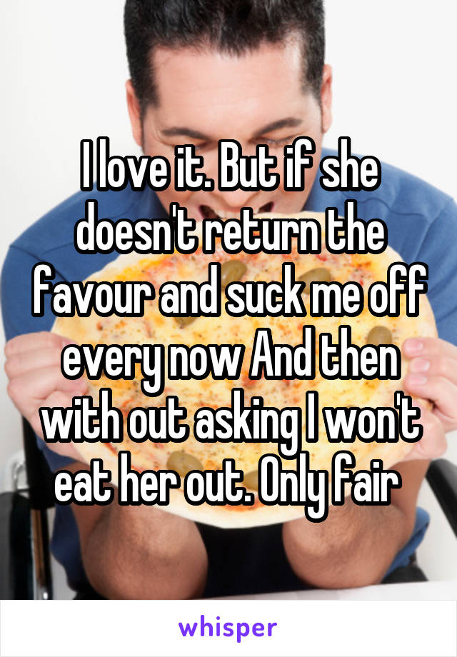 I love it. But if she doesn't return the favour and suck me off every now And then with out asking I won't eat her out. Only fair 