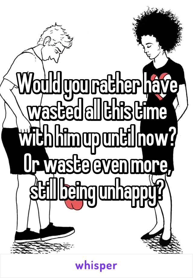 Would you rather have wasted all this time with him up until now? Or waste even more, still being unhappy?