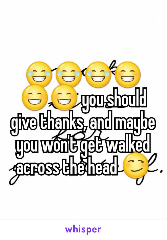 😂😂😂😁😁😁 you should give thanks, and maybe you won't get walked across the head 😏