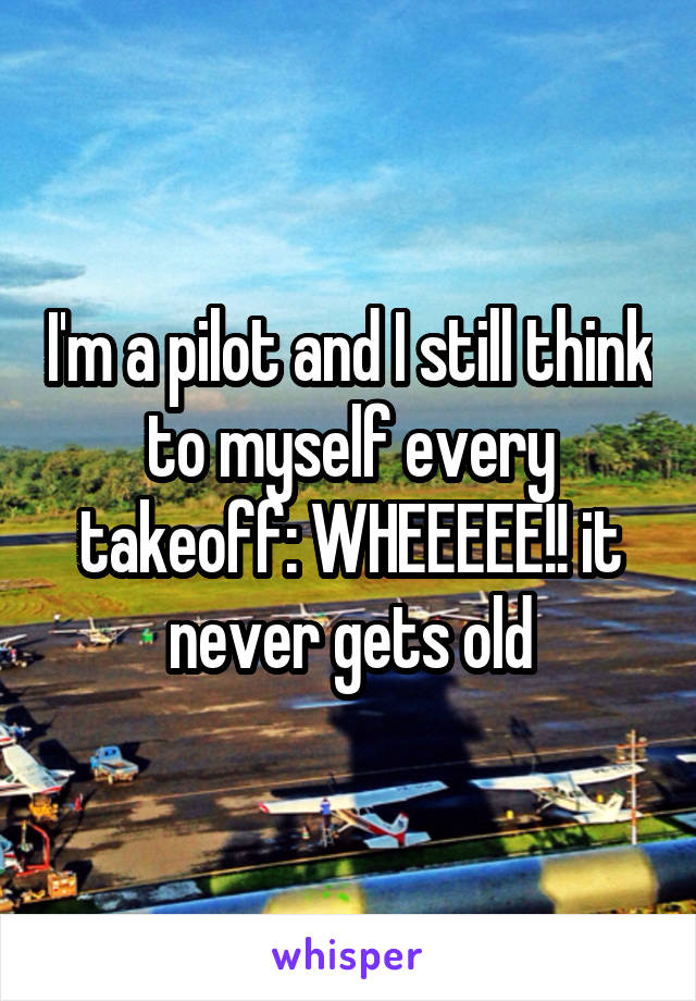 I'm a pilot and I still think to myself every takeoff: WHEEEEE!! it never gets old