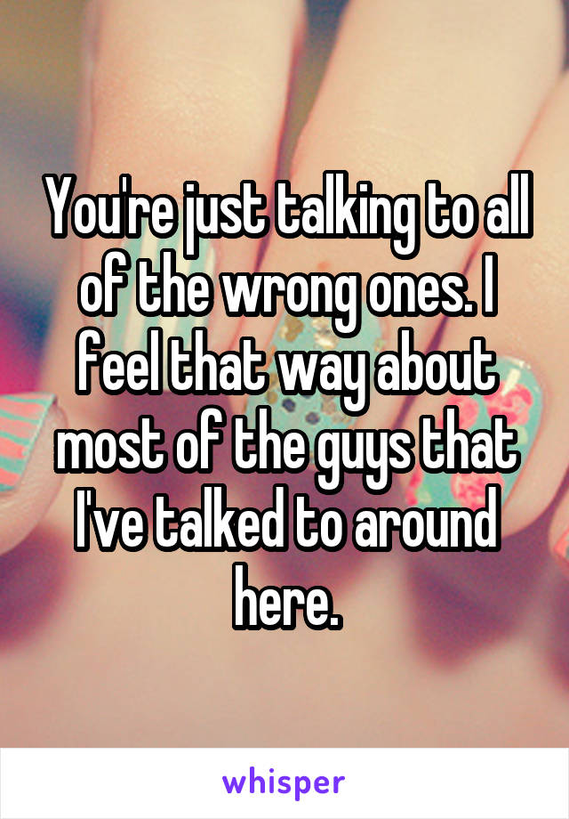You're just talking to all of the wrong ones. I feel that way about most of the guys that I've talked to around here.