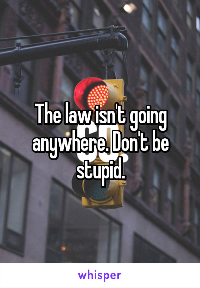 The law isn't going anywhere. Don't be stupid.