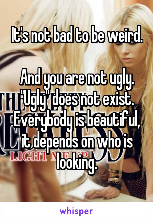 It's not bad to be weird. 
And you are not ugly. "Ugly" does not exist. Everybody is beautiful, it depends on who is looking.
