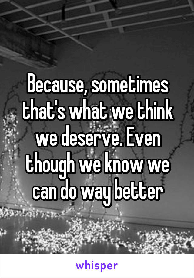 Because, sometimes that's what we think we deserve. Even though we know we can do way better