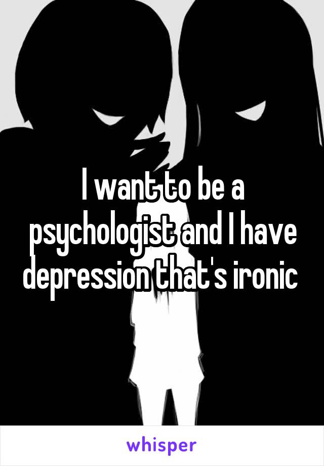 I want to be a psychologist and I have depression that's ironic 