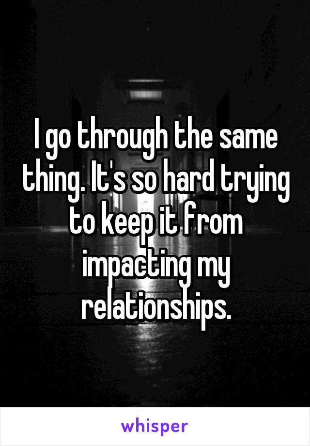 I go through the same thing. It's so hard trying to keep it from impacting my relationships.