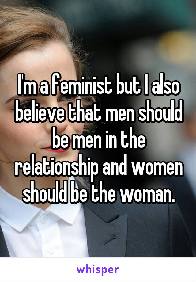 I'm a feminist but I also believe that men should be men in the relationship and women should be the woman.