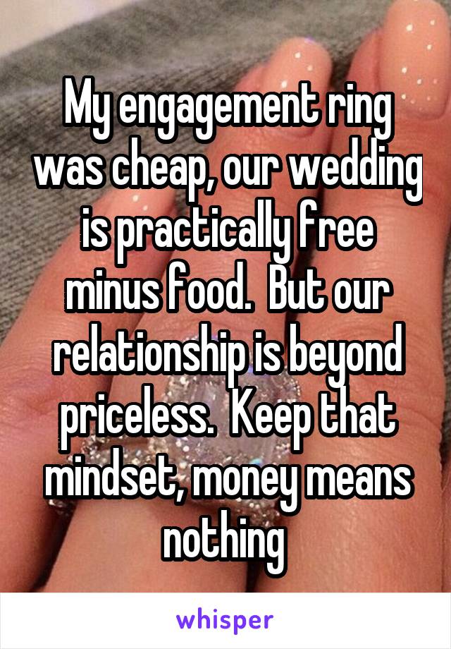 My engagement ring was cheap, our wedding is practically free minus food.  But our relationship is beyond priceless.  Keep that mindset, money means nothing 