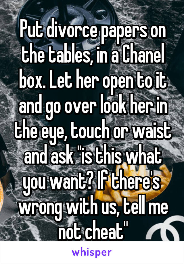 Put divorce papers on the tables, in a Chanel box. Let her open to it and go over look her in the eye, touch or waist and ask "is this what you want? If there's  wrong with us, tell me not cheat"