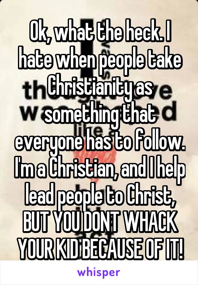 Ok, what the heck. I hate when people take Christianity as something that everyone has to follow. I'm a Christian, and I help lead people to Christ, BUT YOU DONT WHACK YOUR KID BECAUSE OF IT!
