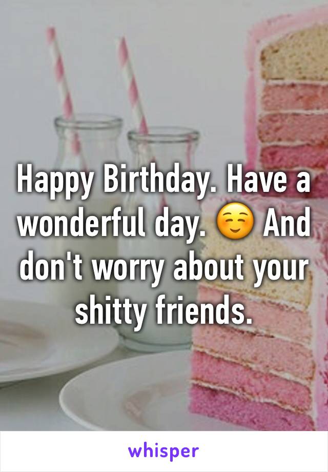 Happy Birthday. Have a wonderful day. ☺️ And don't worry about your shitty friends.