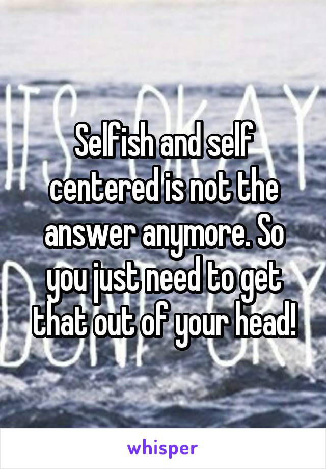 Selfish and self centered is not the answer anymore. So you just need to get that out of your head!
