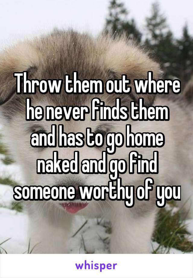Throw them out where he never finds them and has to go home naked and go find someone worthy of you
