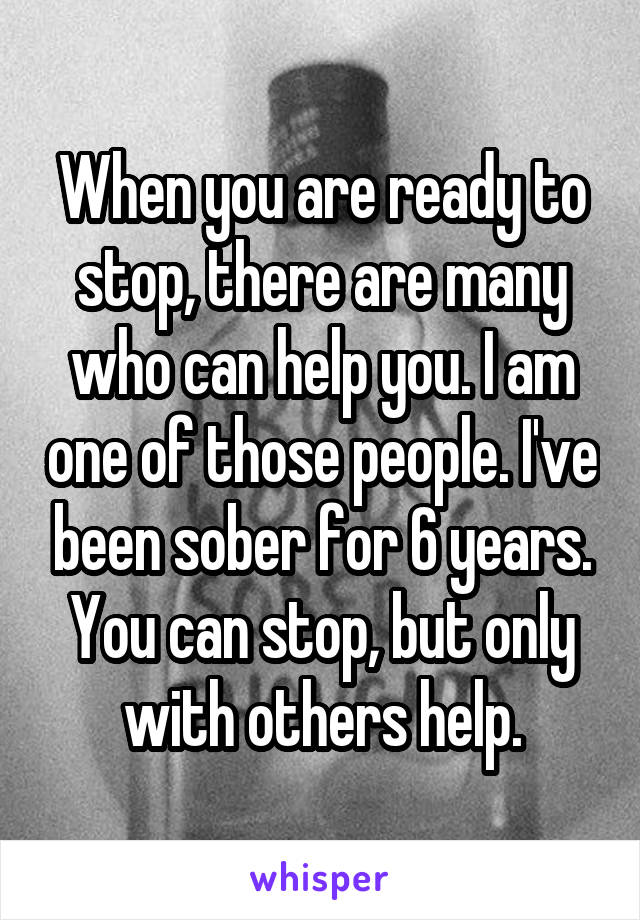 When you are ready to stop, there are many who can help you. I am one of those people. I've been sober for 6 years. You can stop, but only with others help.