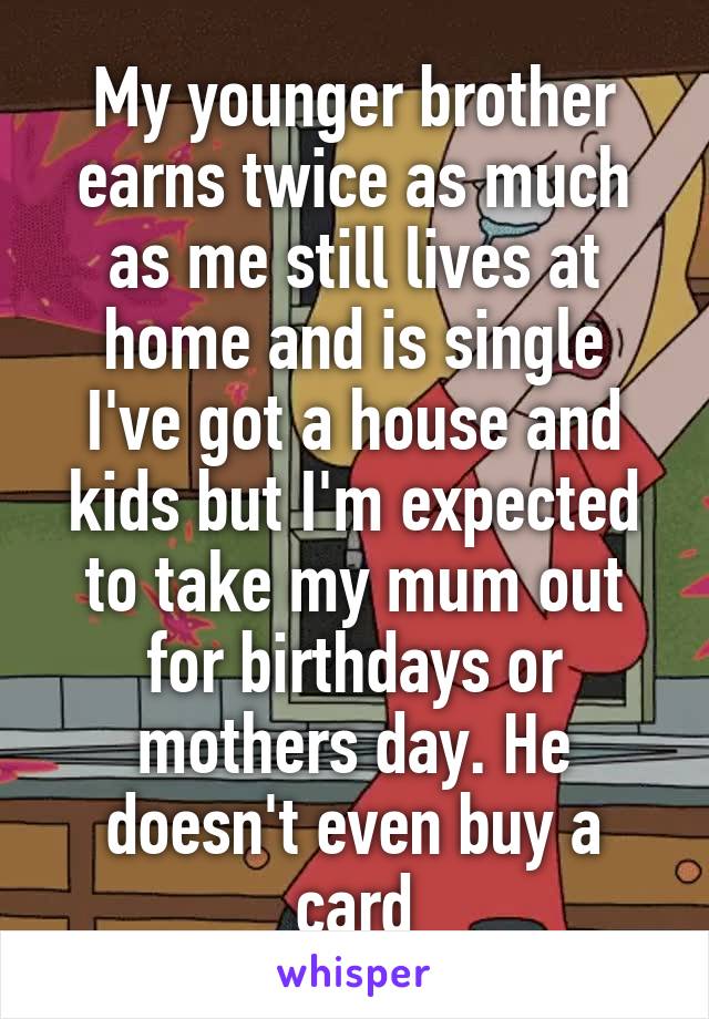 My younger brother earns twice as much as me still lives at home and is single
I've got a house and kids but I'm expected to take my mum out for birthdays or mothers day. He doesn't even buy a card