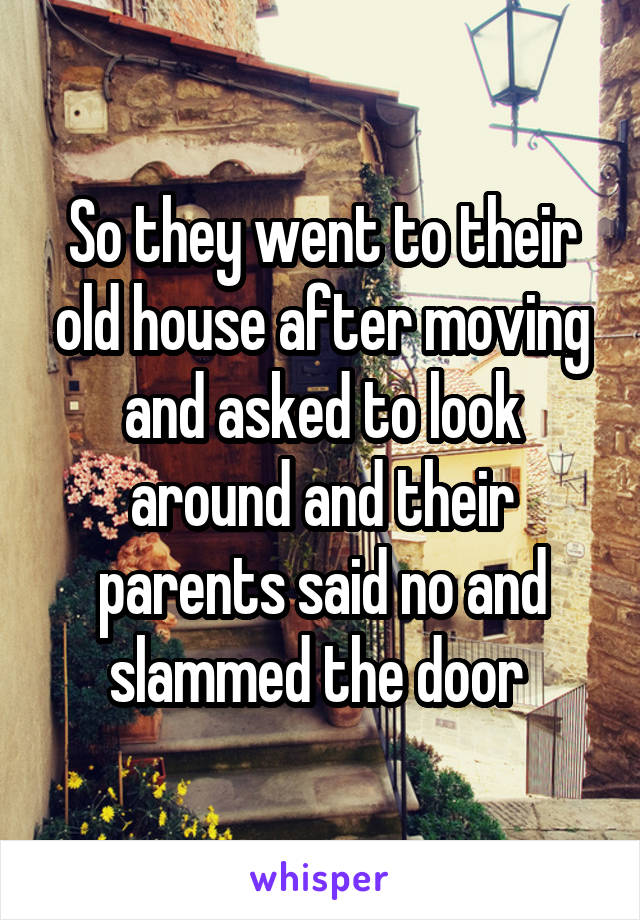 So they went to their old house after moving and asked to look around and their parents said no and slammed the door 