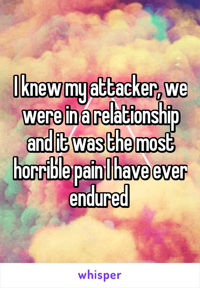 I knew my attacker, we were in a relationship and it was the most horrible pain I have ever endured 