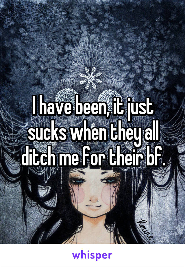 I have been, it just sucks when they all ditch me for their bf.